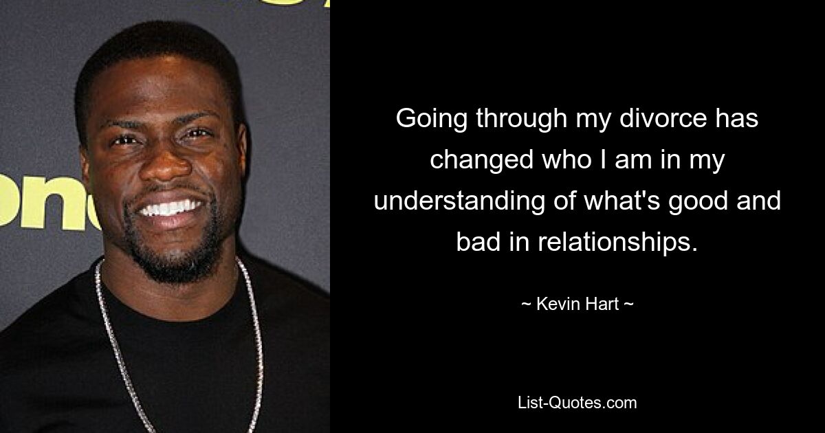 Going through my divorce has changed who I am in my understanding of what's good and bad in relationships. — © Kevin Hart