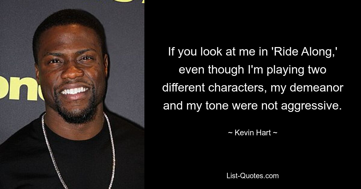 If you look at me in 'Ride Along,' even though I'm playing two different characters, my demeanor and my tone were not aggressive. — © Kevin Hart