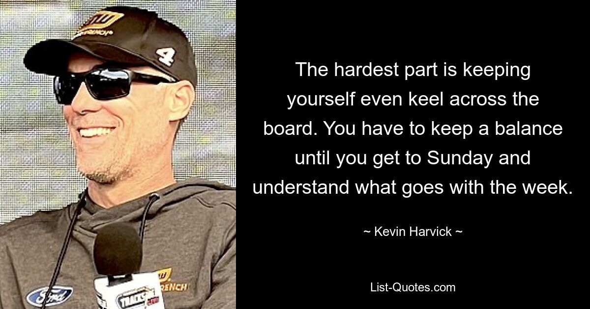 The hardest part is keeping yourself even keel across the board. You have to keep a balance until you get to Sunday and understand what goes with the week. — © Kevin Harvick