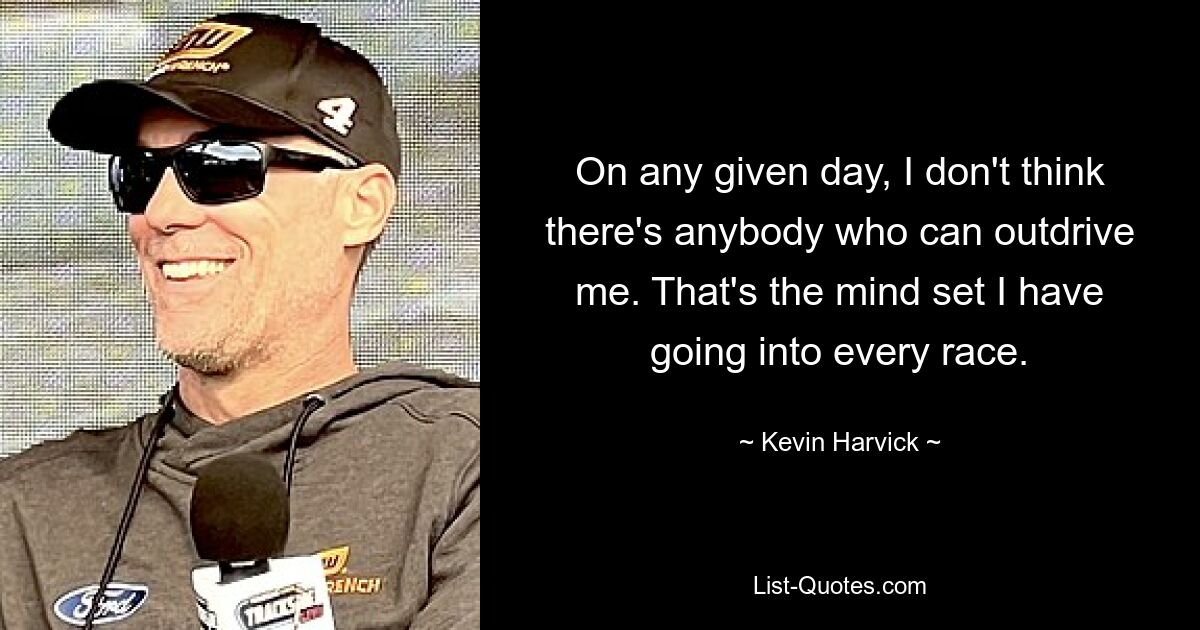 On any given day, I don't think there's anybody who can outdrive me. That's the mind set I have going into every race. — © Kevin Harvick