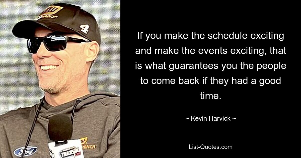 If you make the schedule exciting and make the events exciting, that is what guarantees you the people to come back if they had a good time. — © Kevin Harvick