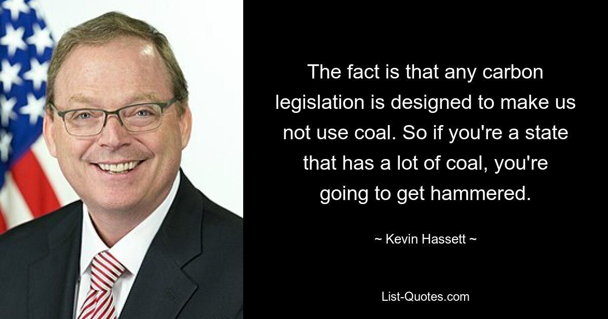 The fact is that any carbon legislation is designed to make us not use coal. So if you're a state that has a lot of coal, you're going to get hammered. — © Kevin Hassett