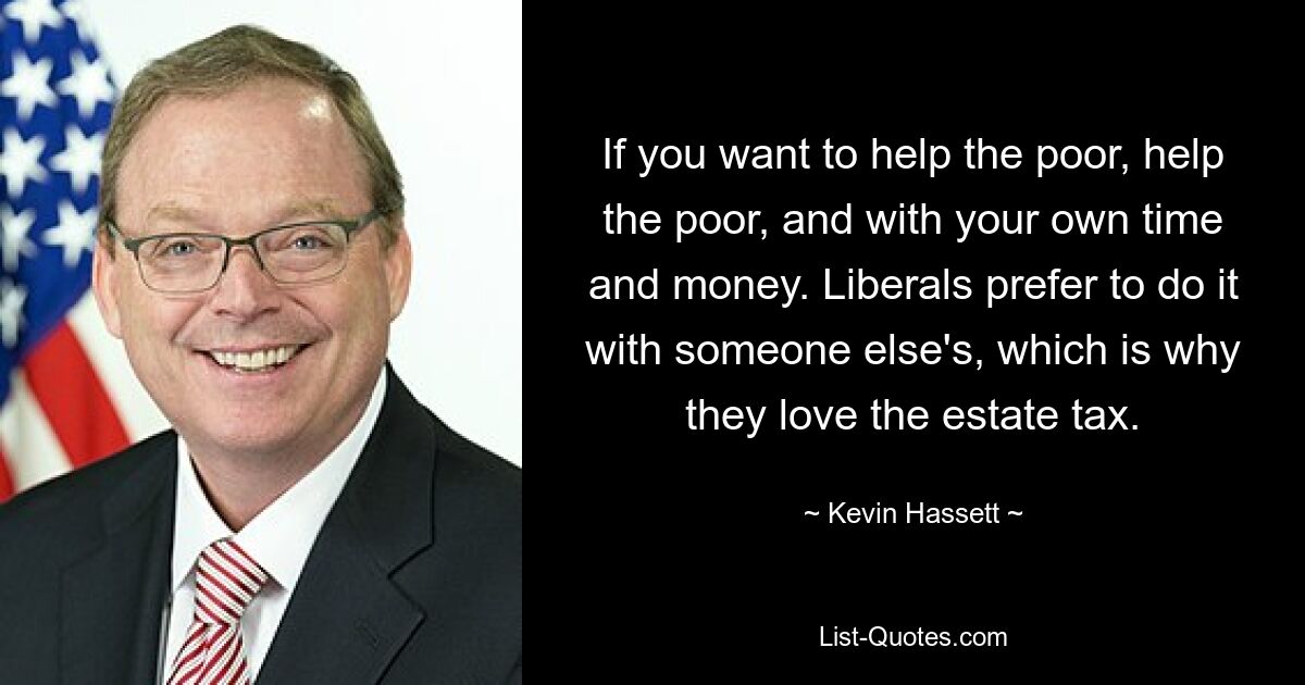 If you want to help the poor, help the poor, and with your own time and money. Liberals prefer to do it with someone else's, which is why they love the estate tax. — © Kevin Hassett