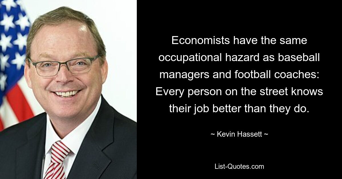 Economists have the same occupational hazard as baseball managers and football coaches: Every person on the street knows their job better than they do. — © Kevin Hassett