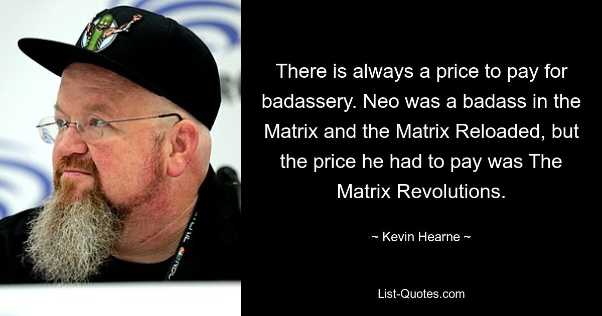 There is always a price to pay for badassery. Neo was a badass in the Matrix and the Matrix Reloaded, but the price he had to pay was The Matrix Revolutions. — © Kevin Hearne