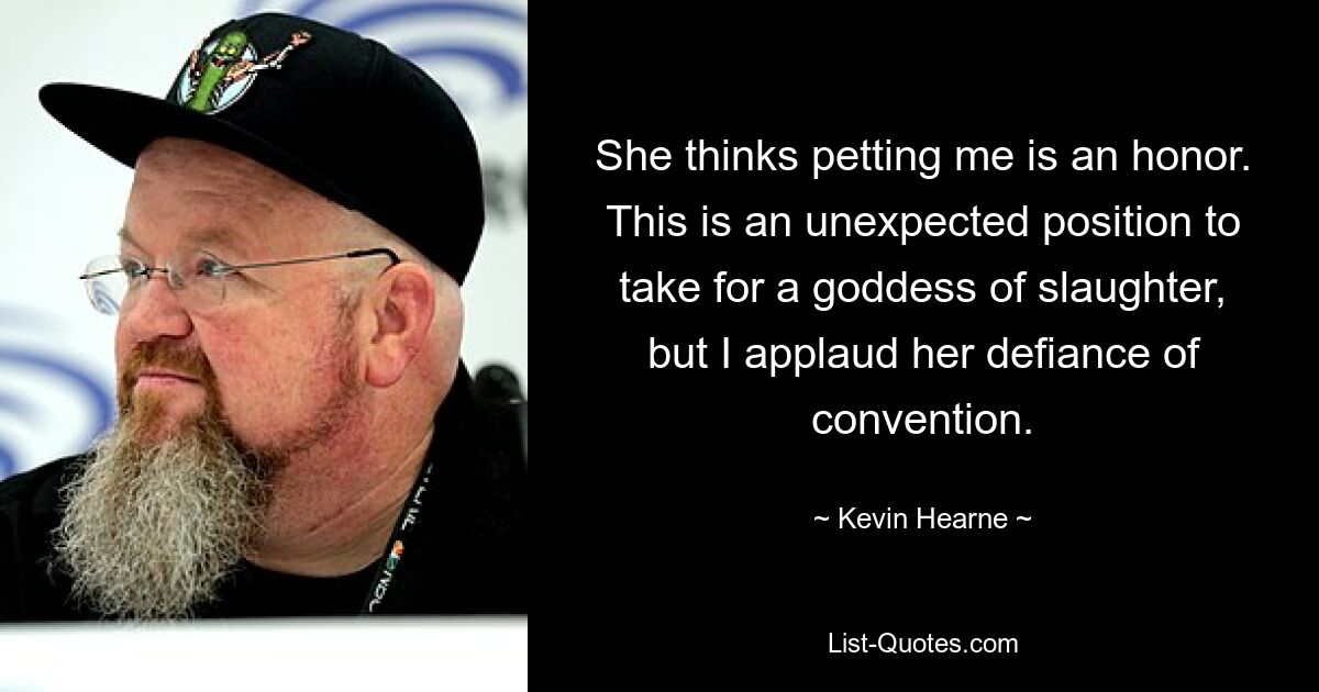 She thinks petting me is an honor. This is an unexpected position to take for a goddess of slaughter, but I applaud her defiance of convention. — © Kevin Hearne