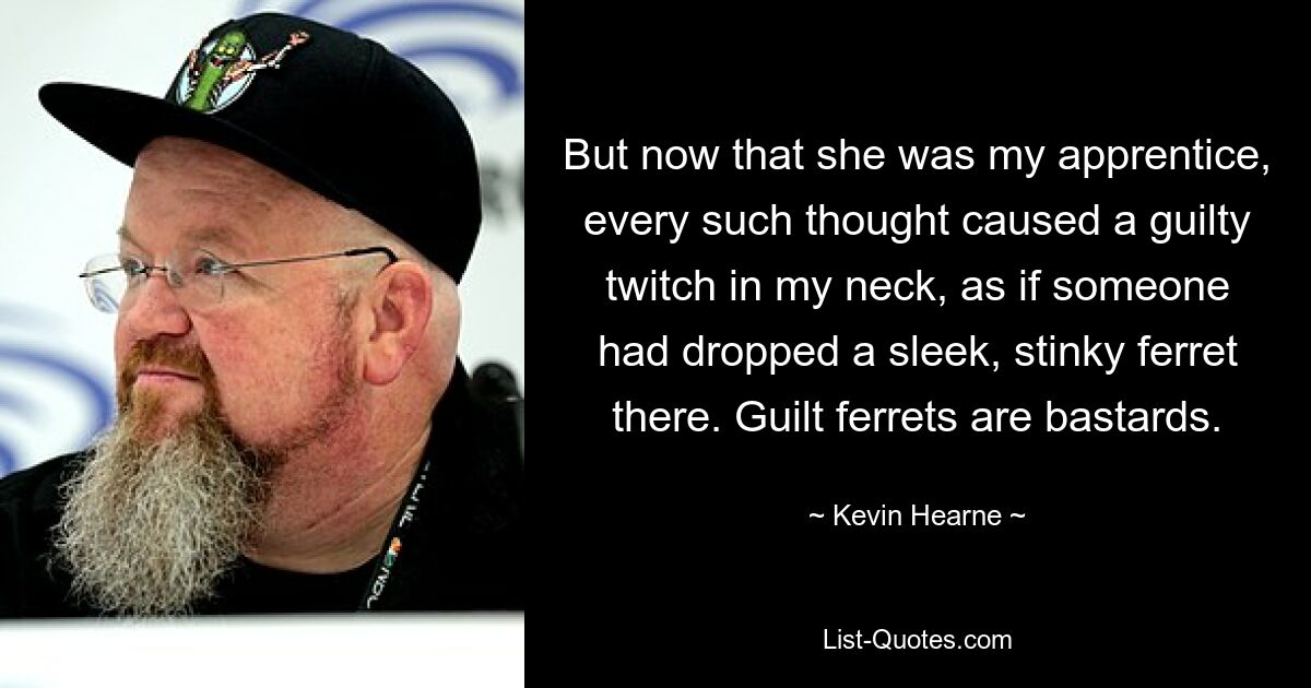 But now that she was my apprentice, every such thought caused a guilty twitch in my neck, as if someone had dropped a sleek, stinky ferret there. Guilt ferrets are bastards. — © Kevin Hearne