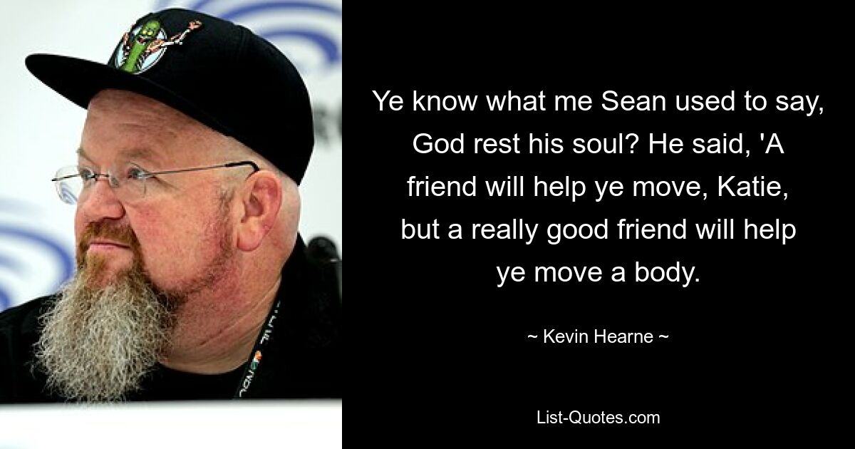 Ye know what me Sean used to say, God rest his soul? He said, 'A friend will help ye move, Katie, but a really good friend will help ye move a body. — © Kevin Hearne