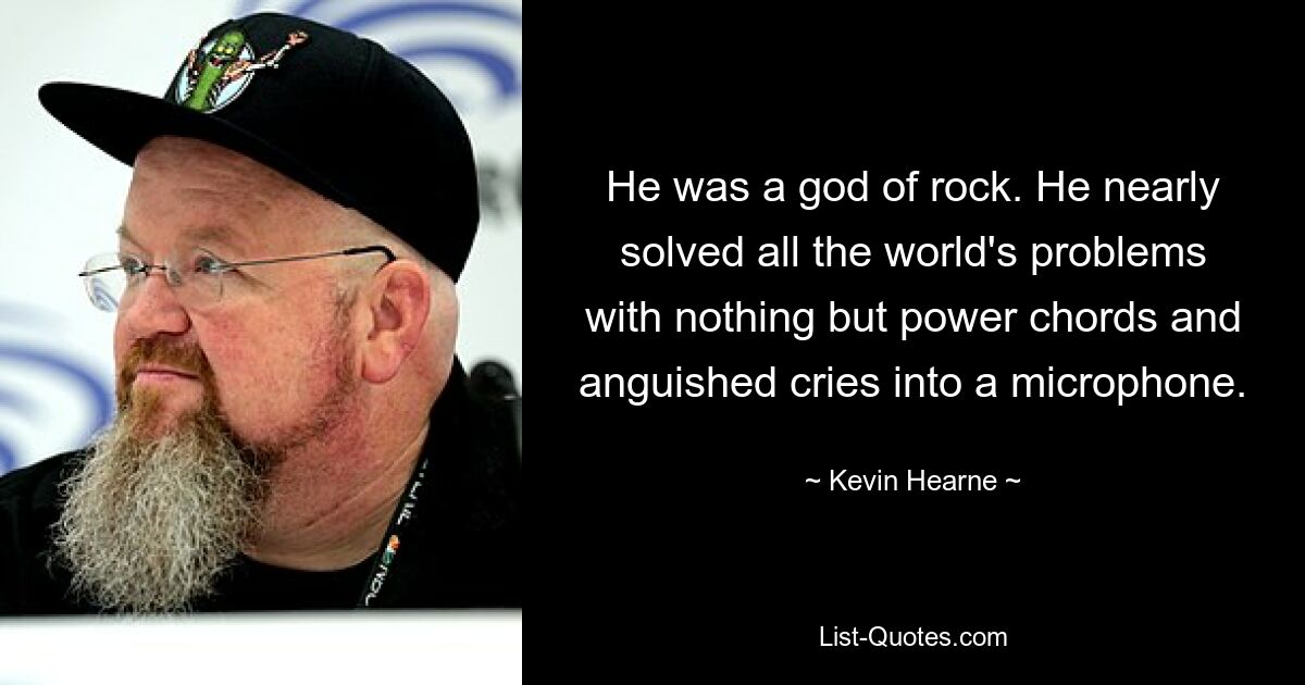 He was a god of rock. He nearly solved all the world's problems with nothing but power chords and anguished cries into a microphone. — © Kevin Hearne