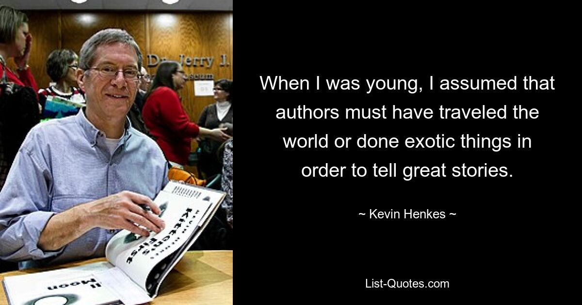 When I was young, I assumed that authors must have traveled the world or done exotic things in order to tell great stories. — © Kevin Henkes