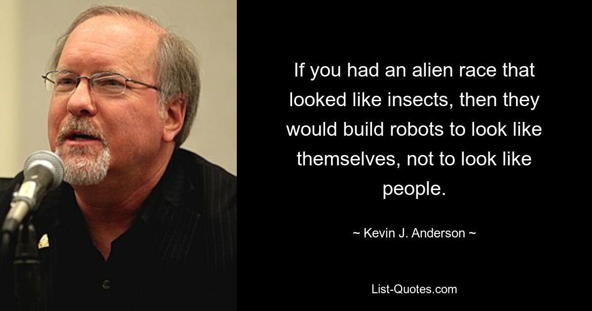 If you had an alien race that looked like insects, then they would build robots to look like themselves, not to look like people. — © Kevin J. Anderson