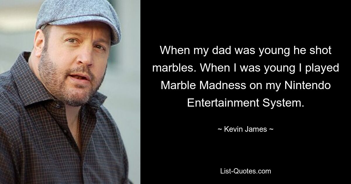 When my dad was young he shot marbles. When I was young I played Marble Madness on my Nintendo Entertainment System. — © Kevin James