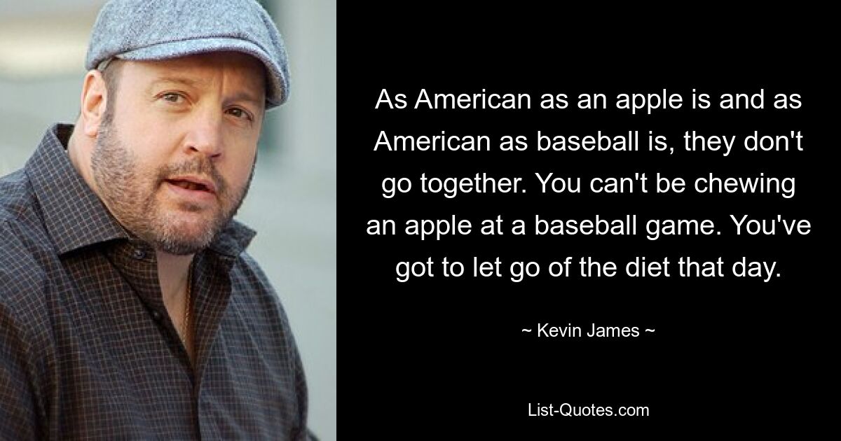 As American as an apple is and as American as baseball is, they don't go together. You can't be chewing an apple at a baseball game. You've got to let go of the diet that day. — © Kevin James