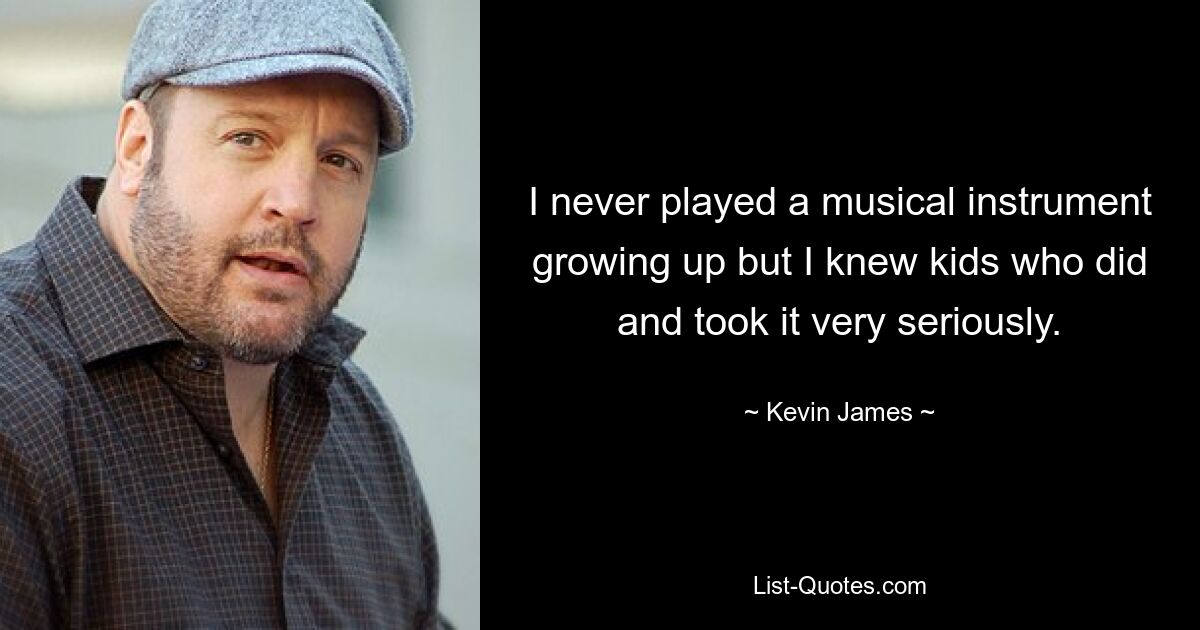 I never played a musical instrument growing up but I knew kids who did and took it very seriously. — © Kevin James