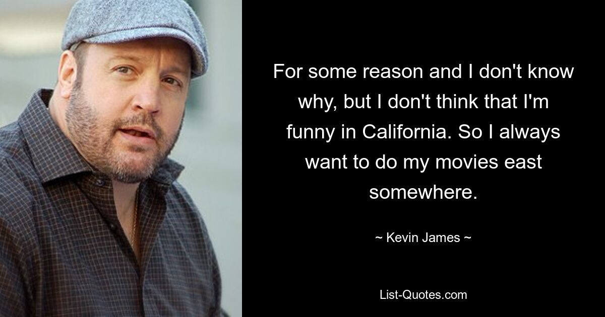 For some reason and I don't know why, but I don't think that I'm funny in California. So I always want to do my movies east somewhere. — © Kevin James