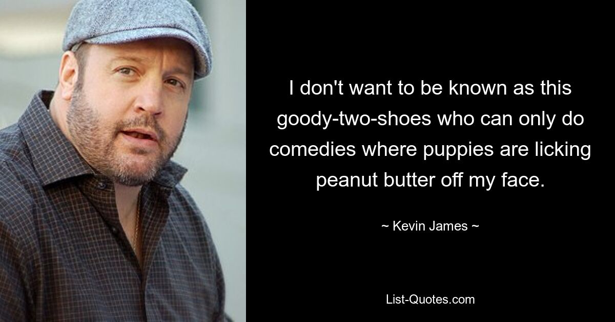 I don't want to be known as this goody-two-shoes who can only do comedies where puppies are licking peanut butter off my face. — © Kevin James