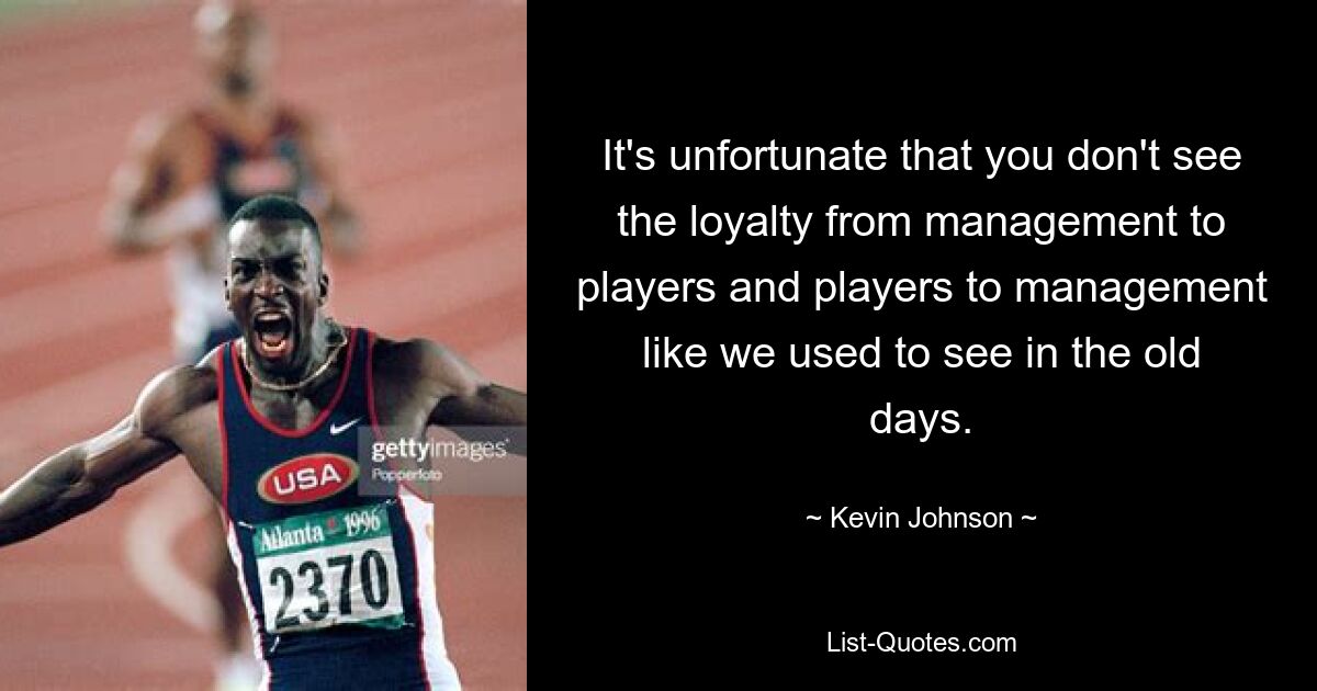 It's unfortunate that you don't see the loyalty from management to players and players to management like we used to see in the old days. — © Kevin Johnson