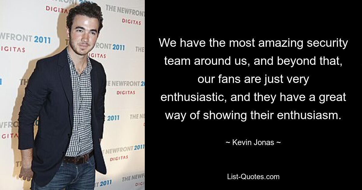 We have the most amazing security team around us, and beyond that, our fans are just very enthusiastic, and they have a great way of showing their enthusiasm. — © Kevin Jonas