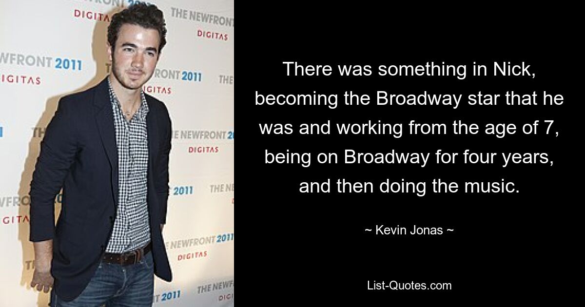 There was something in Nick, becoming the Broadway star that he was and working from the age of 7, being on Broadway for four years, and then doing the music. — © Kevin Jonas