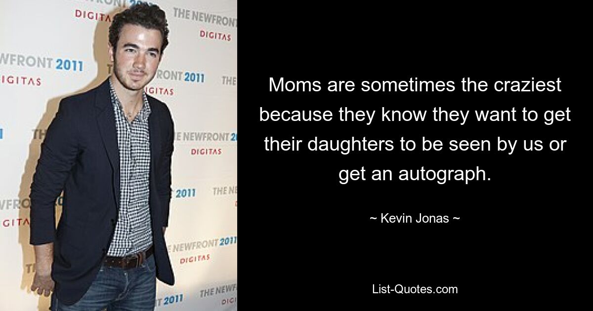 Moms are sometimes the craziest because they know they want to get their daughters to be seen by us or get an autograph. — © Kevin Jonas