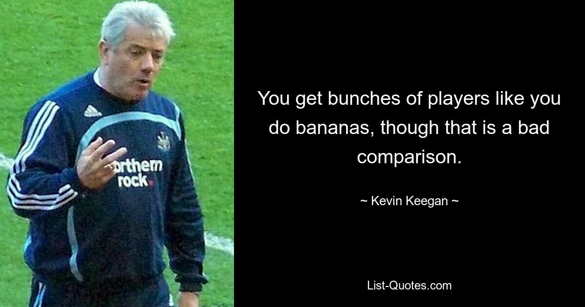 You get bunches of players like you do bananas, though that is a bad comparison. — © Kevin Keegan