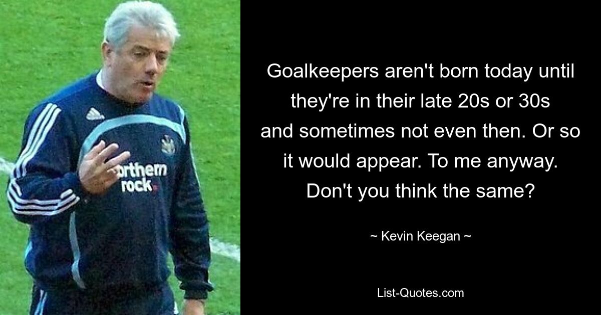 Goalkeepers aren't born today until they're in their late 20s or 30s and sometimes not even then. Or so it would appear. To me anyway. Don't you think the same? — © Kevin Keegan