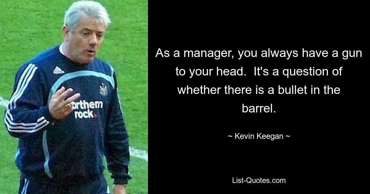 As a manager, you always have a gun to your head.  It's a question of whether there is a bullet in the barrel. — © Kevin Keegan