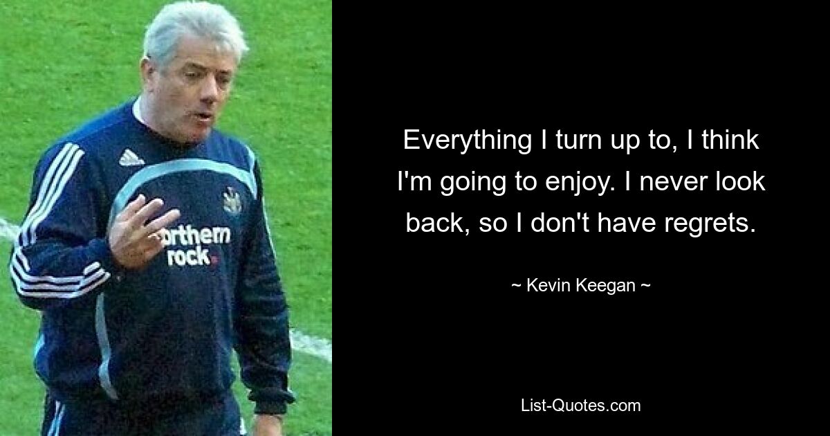 Everything I turn up to, I think I'm going to enjoy. I never look back, so I don't have regrets. — © Kevin Keegan