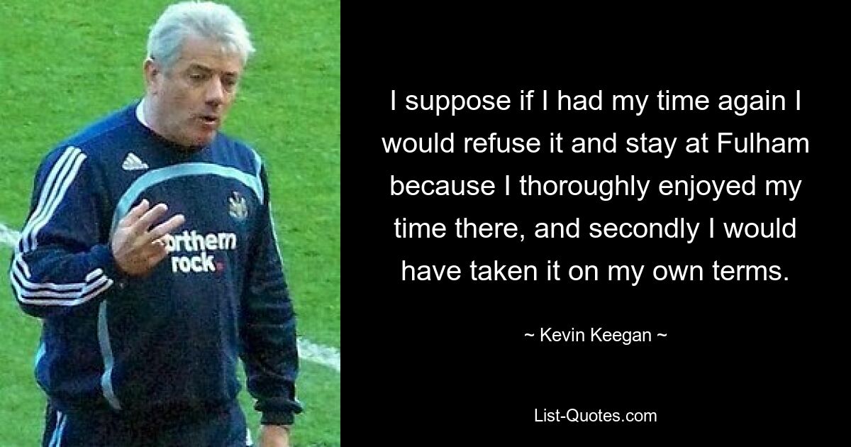 I suppose if I had my time again I would refuse it and stay at Fulham because I thoroughly enjoyed my time there, and secondly I would have taken it on my own terms. — © Kevin Keegan