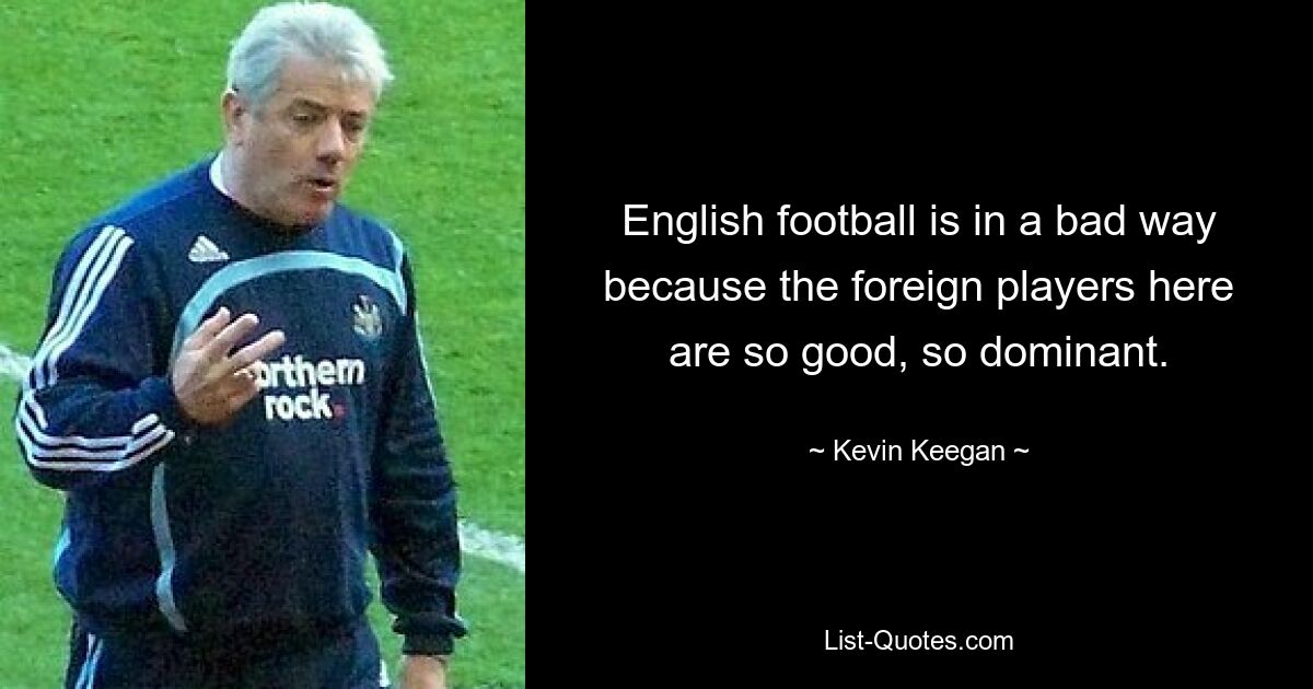 English football is in a bad way because the foreign players here are so good, so dominant. — © Kevin Keegan