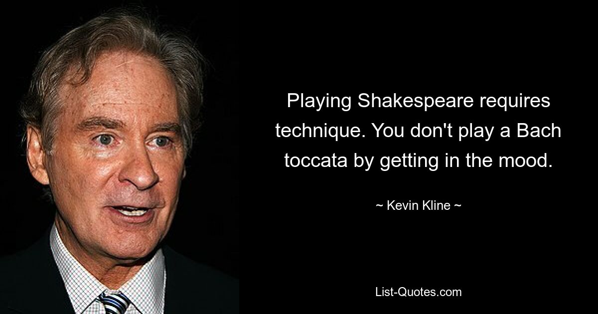 Playing Shakespeare requires technique. You don't play a Bach toccata by getting in the mood. — © Kevin Kline