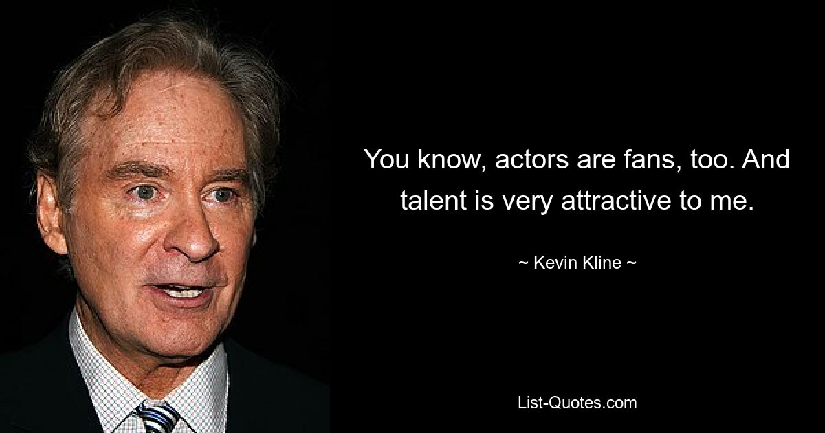 You know, actors are fans, too. And talent is very attractive to me. — © Kevin Kline