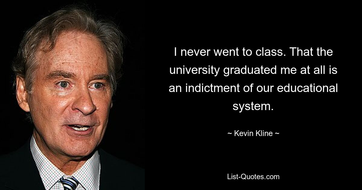 I never went to class. That the university graduated me at all is an indictment of our educational system. — © Kevin Kline