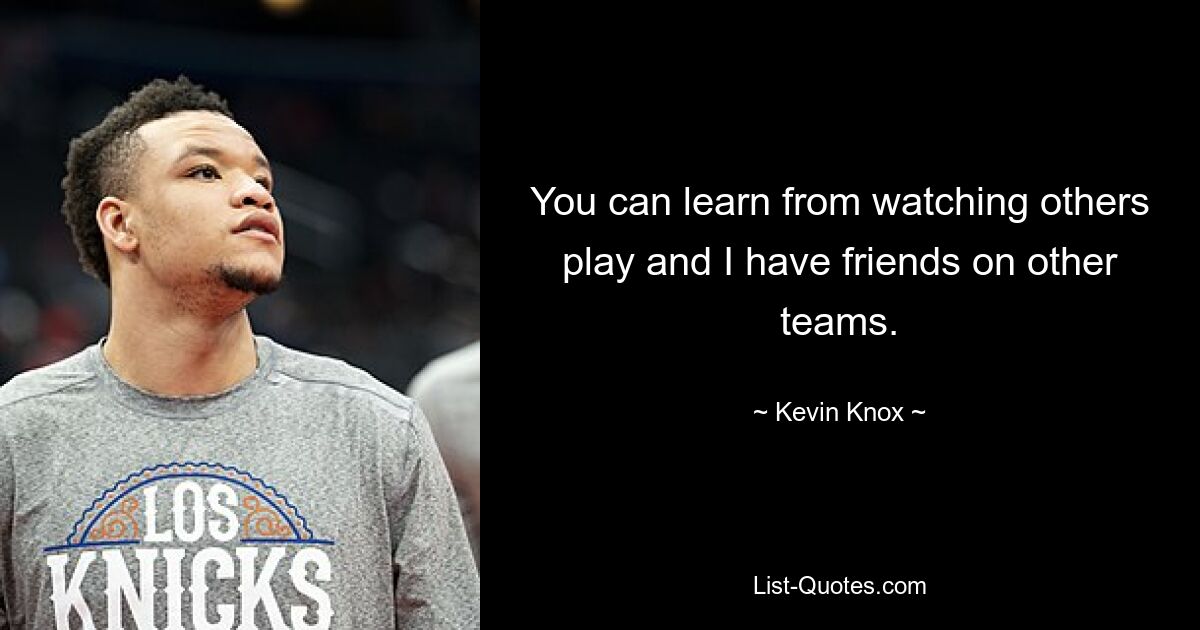 You can learn from watching others play and I have friends on other teams. — © Kevin Knox