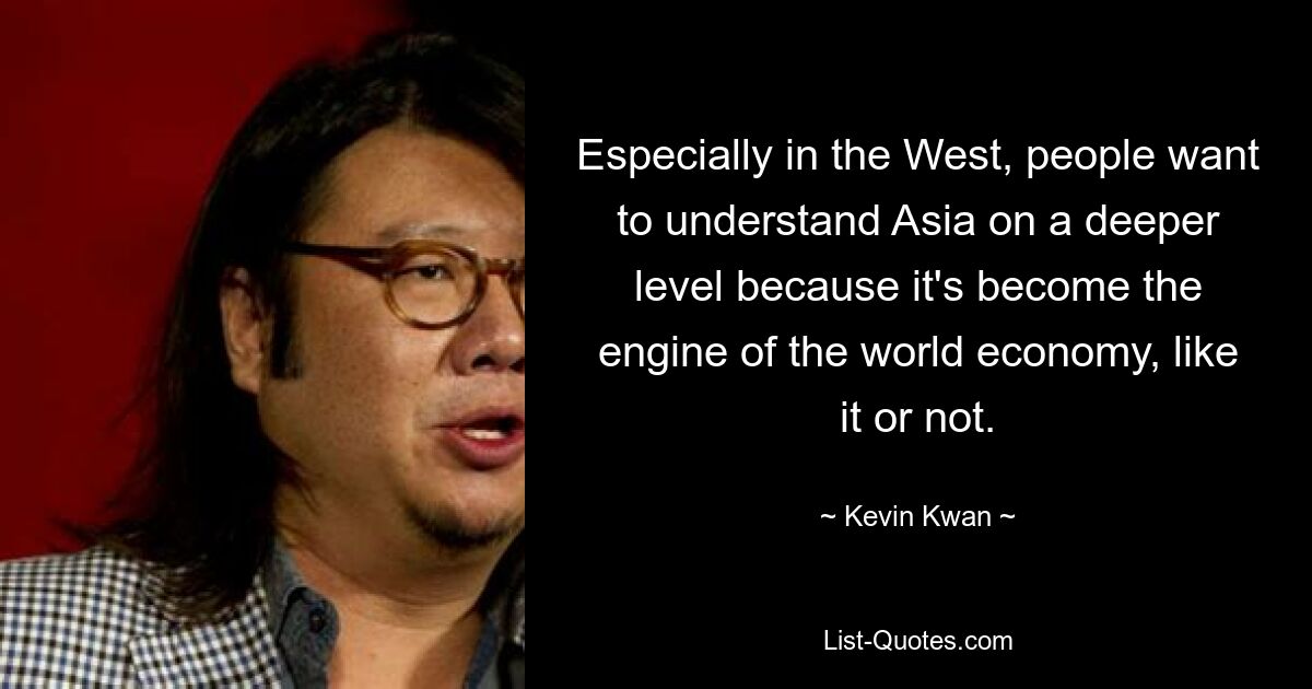 Especially in the West, people want to understand Asia on a deeper level because it's become the engine of the world economy, like it or not. — © Kevin Kwan