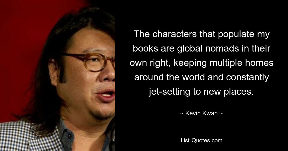 The characters that populate my books are global nomads in their own right, keeping multiple homes around the world and constantly jet-setting to new places. — © Kevin Kwan