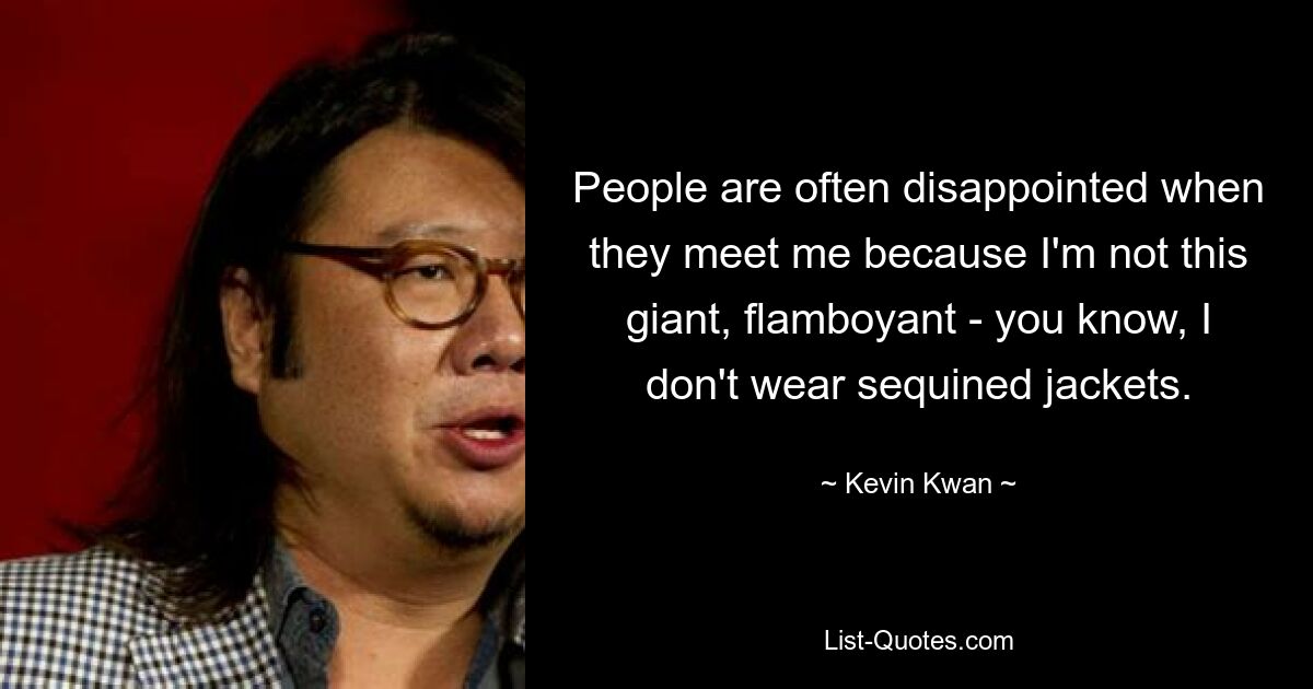 People are often disappointed when they meet me because I'm not this giant, flamboyant - you know, I don't wear sequined jackets. — © Kevin Kwan