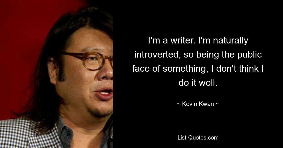 I'm a writer. I'm naturally introverted, so being the public face of something, I don't think I do it well. — © Kevin Kwan