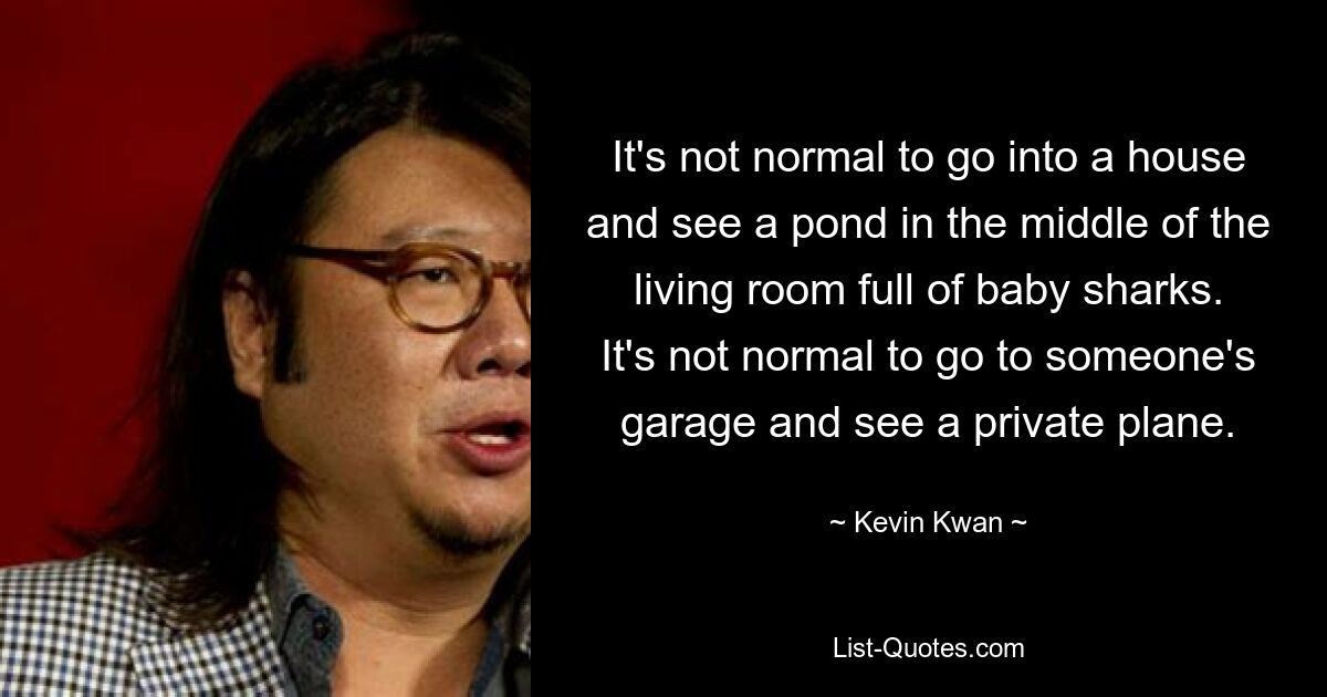 It's not normal to go into a house and see a pond in the middle of the living room full of baby sharks. It's not normal to go to someone's garage and see a private plane. — © Kevin Kwan