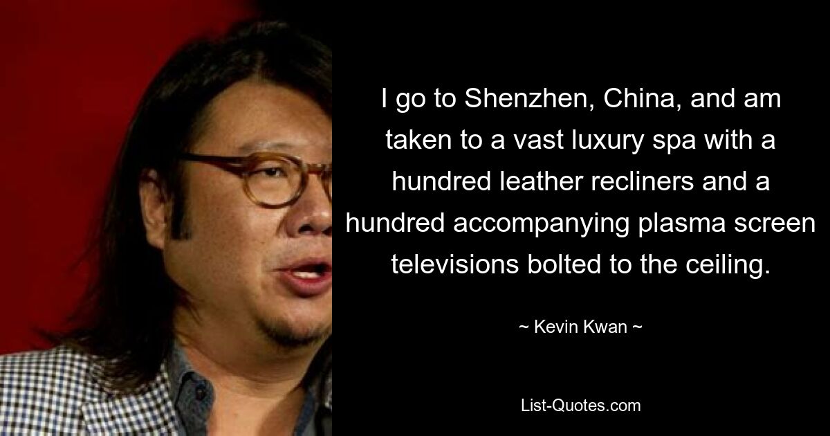 I go to Shenzhen, China, and am taken to a vast luxury spa with a hundred leather recliners and a hundred accompanying plasma screen televisions bolted to the ceiling. — © Kevin Kwan