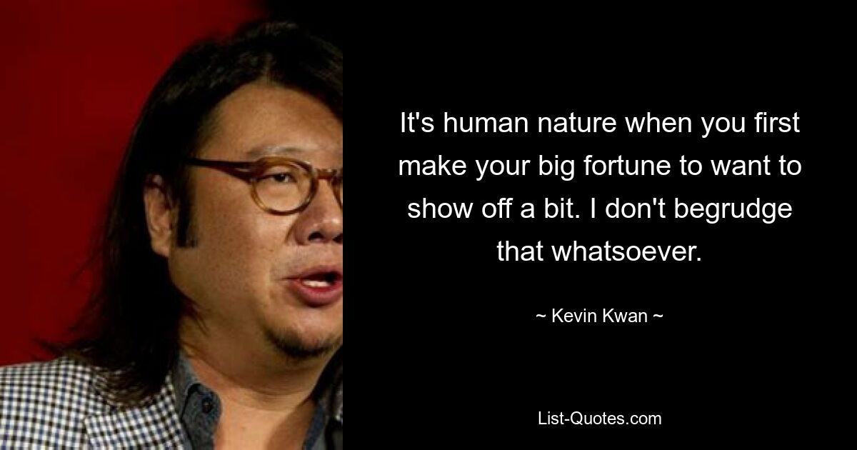 It's human nature when you first make your big fortune to want to show off a bit. I don't begrudge that whatsoever. — © Kevin Kwan