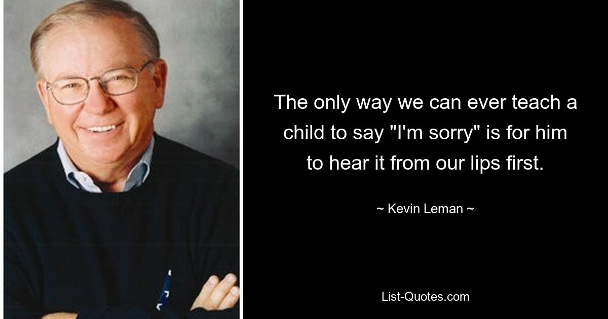 The only way we can ever teach a child to say "I'm sorry" is for him to hear it from our lips first. — © Kevin Leman