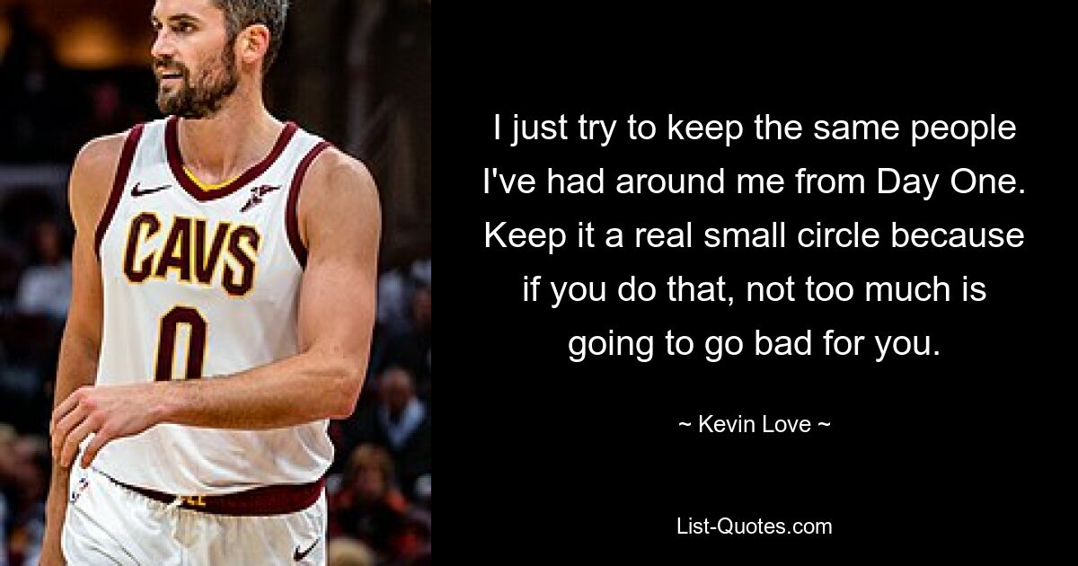 I just try to keep the same people I've had around me from Day One. Keep it a real small circle because if you do that, not too much is going to go bad for you. — © Kevin Love