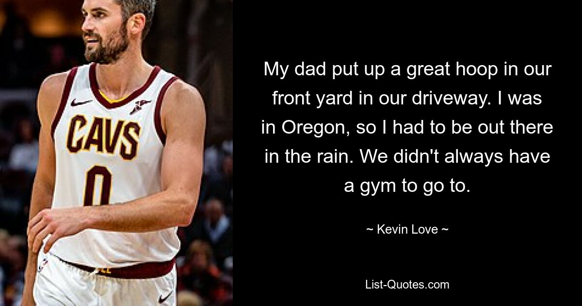 My dad put up a great hoop in our front yard in our driveway. I was in Oregon, so I had to be out there in the rain. We didn't always have a gym to go to. — © Kevin Love