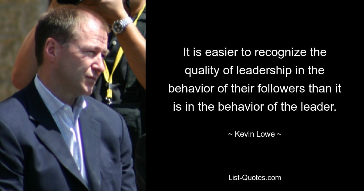 It is easier to recognize the quality of leadership in the behavior of their followers than it is in the behavior of the leader. — © Kevin Lowe