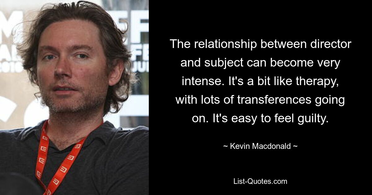 The relationship between director and subject can become very intense. It's a bit like therapy, with lots of transferences going on. It's easy to feel guilty. — © Kevin Macdonald