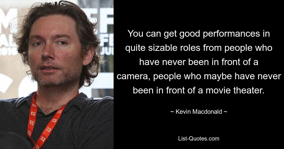 You can get good performances in quite sizable roles from people who have never been in front of a camera, people who maybe have never been in front of a movie theater. — © Kevin Macdonald