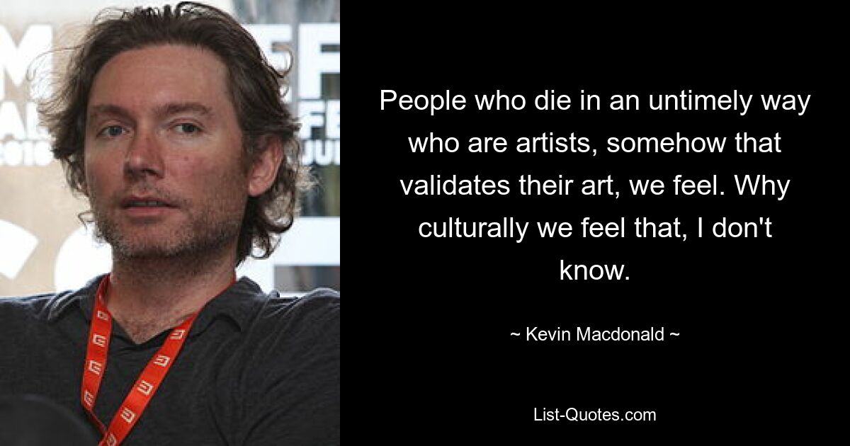 People who die in an untimely way who are artists, somehow that validates their art, we feel. Why culturally we feel that, I don't know. — © Kevin Macdonald