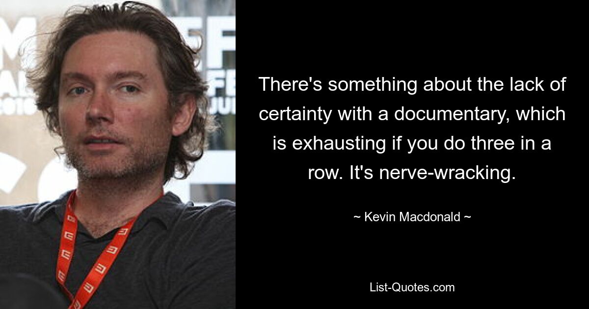 There's something about the lack of certainty with a documentary, which is exhausting if you do three in a row. It's nerve-wracking. — © Kevin Macdonald