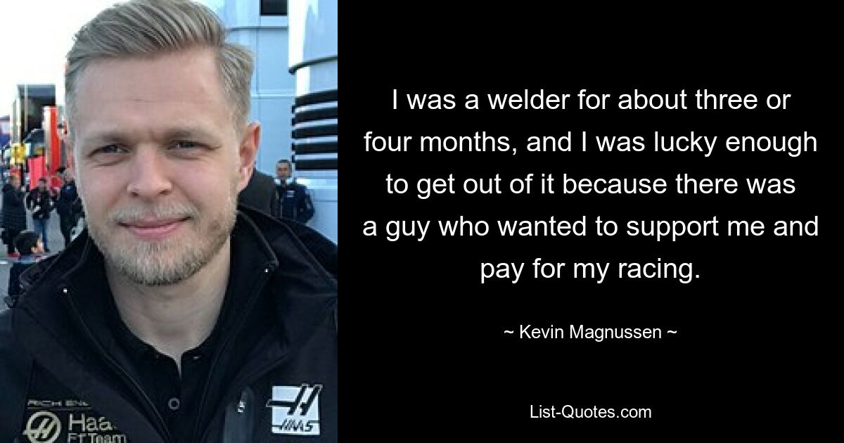 I was a welder for about three or four months, and I was lucky enough to get out of it because there was a guy who wanted to support me and pay for my racing. — © Kevin Magnussen